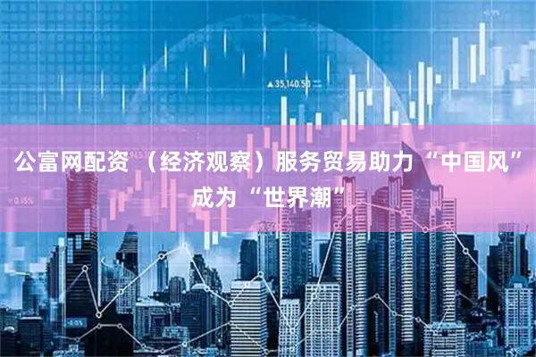 公富网配资 （经济观察）服务贸易助力 “中国风”成为 “世界潮”