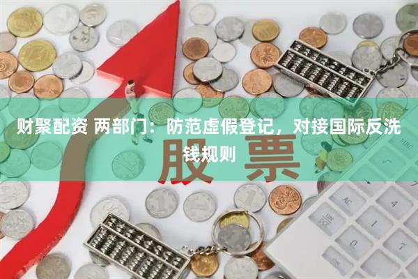 财聚配资 两部门：防范虚假登记，对接国际反洗钱规则
