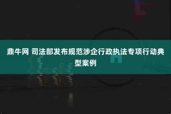 鼎牛网 司法部发布规范涉企行政执法专项行动典型案例
