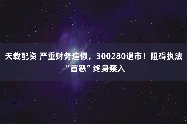 天载配资 严重财务造假，300280退市！阻碍执法 “首恶”终身禁入