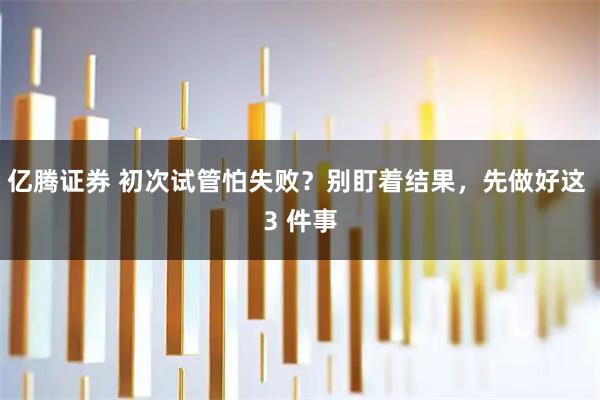 亿腾证券 初次试管怕失败？别盯着结果，先做好这 3 件事