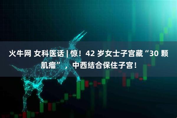 火牛网 女科医话 | 惊！42 岁女士子宫藏“30 颗肌瘤” ，中西结合保住子宫！