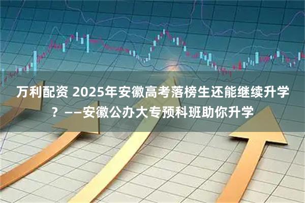 万利配资 2025年安徽高考落榜生还能继续升学？——安徽公办大专预科班助你升学
