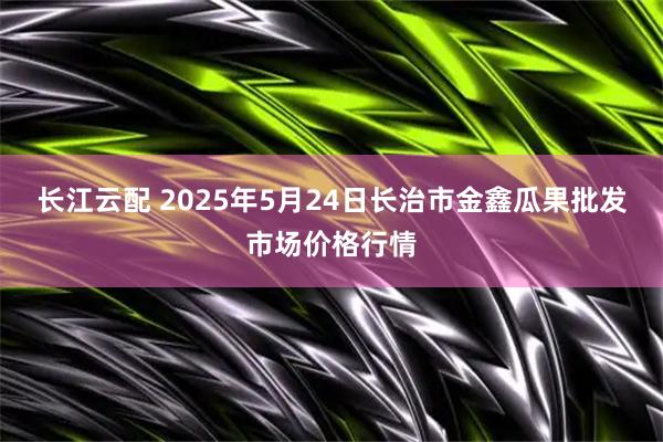 长江云配 2025年5月24日长治市金鑫瓜果批发市场价格行情