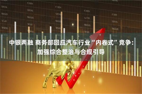 中银两融 商务部回应汽车行业“内卷式”竞争：加强综合整治与合规引导