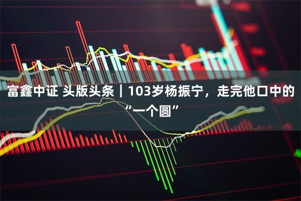 富鑫中证 头版头条｜103岁杨振宁，走完他口中的“一个圆”