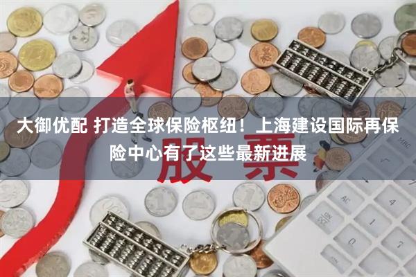 大御优配 打造全球保险枢纽！上海建设国际再保险中心有了这些最新进展