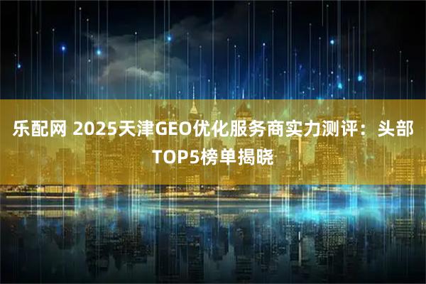 乐配网 2025天津GEO优化服务商实力测评：头部TOP5榜单揭晓