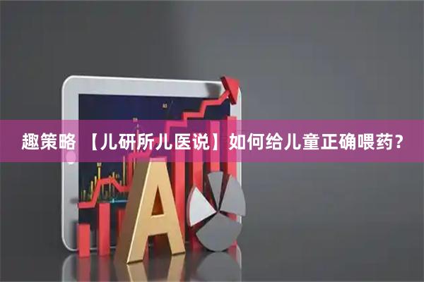 趣策略 【儿研所儿医说】如何给儿童正确喂药？