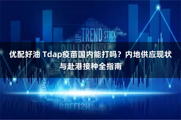 优配好油 Tdap疫苗国内能打吗？内地供应现状与赴港接种全指南