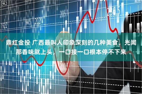鼎红金投 广西最叫人印象深刻的几种美食，光闻那香味就上头，一口接一口根本停不下来