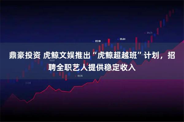 鼎豪投资 虎鲸文娱推出“虎鲸超越班”计划，招聘全职艺人提供稳定收入