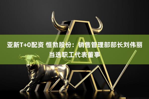 亚新T+0配资 恒勃股份：销售管理部部长刘伟丽当选职工代表董事