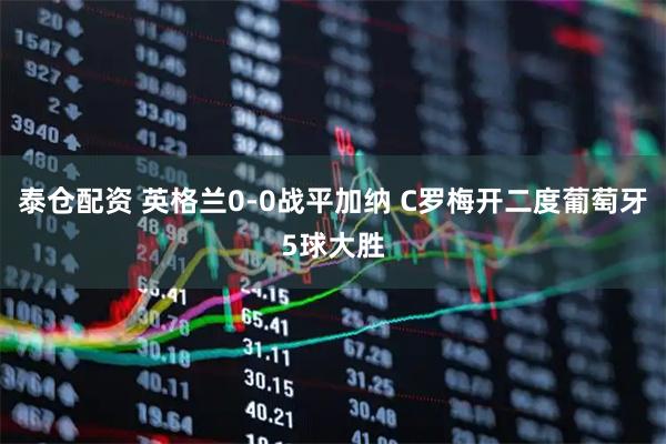 泰仓配资 英格兰0-0战平加纳 C罗梅开二度葡萄牙5球大胜
