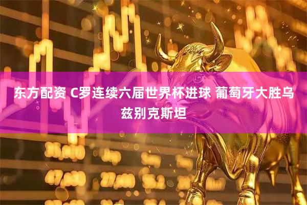 东方配资 C罗连续六届世界杯进球 葡萄牙大胜乌兹别克斯坦
