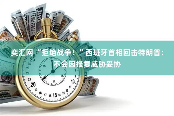 奕汇网 “拒绝战争！”西班牙首相回击特朗普：不会因报复威胁妥协